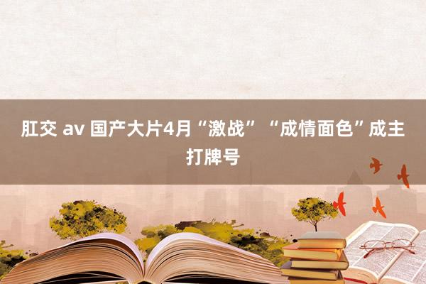 肛交 av 国产大片4月“激战” “成情面色”成主打牌号