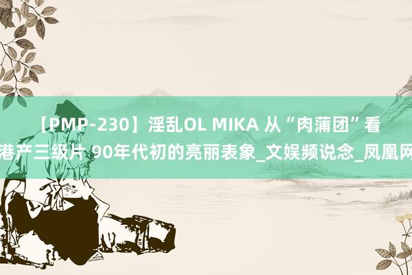 【PMP-230】淫乱OL MIKA 从“肉蒲团”看港产三级片 90年代初的亮丽表象_文娱频说念_凤凰网