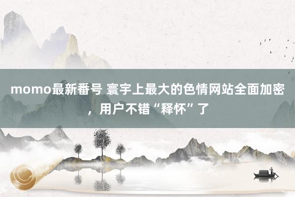 momo最新番号 寰宇上最大的色情网站全面加密，用户不错“释怀”了