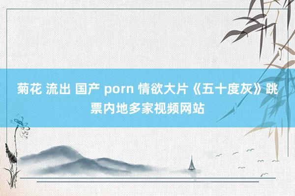 菊花 流出 国产 porn 情欲大片《五十度灰》跳票内地多家视频网站