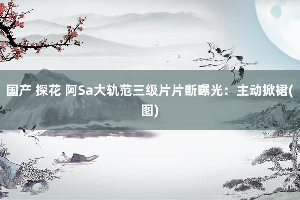 国产 探花 阿Sa大轨范三级片片断曝光：主动掀裙(图)