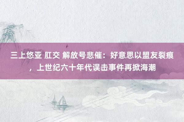 三上悠亚 肛交 解放号悲催：好意思以盟友裂痕，上世纪六十年代误击事件再掀海潮