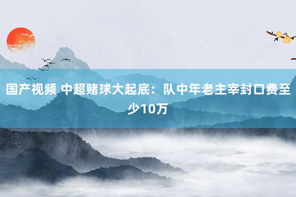 国产视频 中超赌球大起底：队中年老主宰封口费至少10万