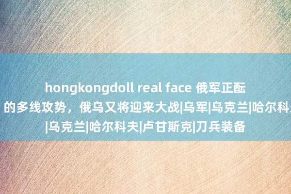 hongkongdoll real face 俄军正酝酿“时刻上军力斡旋”的多线攻势，俄乌又将迎来大战|乌军|乌克兰|哈尔科夫|卢甘斯克|刀兵装备