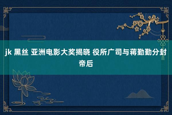 jk 黑丝 亚洲电影大奖揭晓 役所广司与蒋勤勤分封帝后