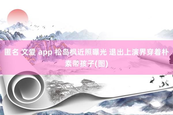 匿名 文爱 app 松岛枫近照曝光 退出上演界穿着朴素带孩子(图)