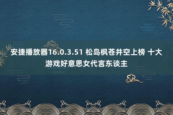 安捷播放器16.0.3.51 松岛枫苍井空上榜 十大游戏好意思女代言东谈主