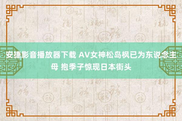 安捷影音播放器下载 AV女神松岛枫已为东说念主母 抱季子惊现日本街头