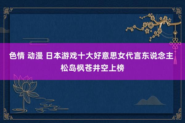 色情 动漫 日本游戏十大好意思女代言东说念主 松岛枫苍井空上榜