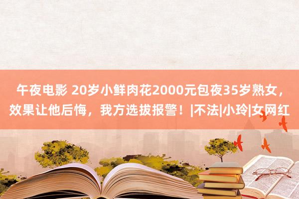 午夜电影 20岁小鲜肉花2000元包夜35岁熟女，效果让他后悔，我方选拔报警！|不法|小玲|女网红