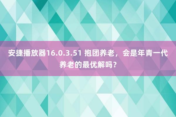 安捷播放器16.0.3.51 抱团养老，会是年青一代养老的最优解吗？