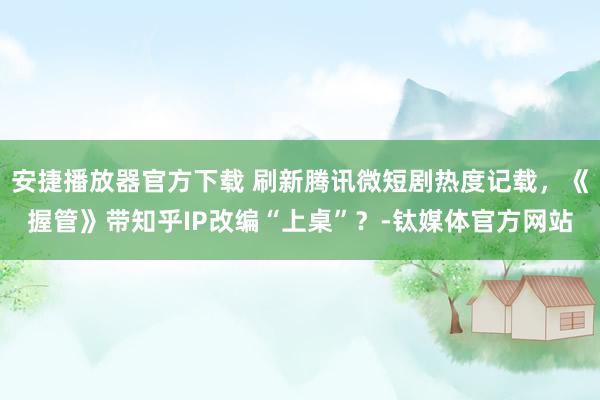 安捷播放器官方下载 刷新腾讯微短剧热度记载，《握管》带知乎IP改编“上桌”？-钛媒体官方网站