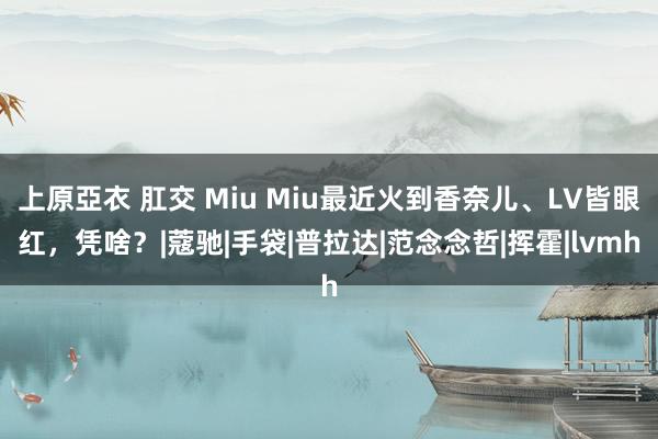 上原亞衣 肛交 Miu Miu最近火到香奈儿、LV皆眼红，凭啥？|蔻驰|手袋|普拉达|范念念哲|挥霍|lvmh