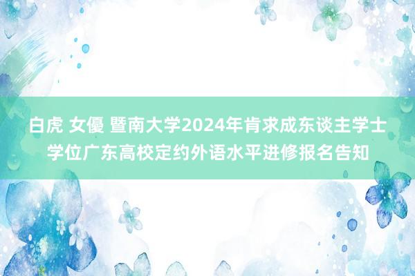 白虎 女優 暨南大学2024年肯求成东谈主学士学位广东高校定约外语水平进修报名告知