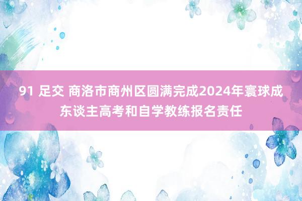 91 足交 商洛市商州区圆满完成2024年寰球成东谈主高考和自学教练报名责任