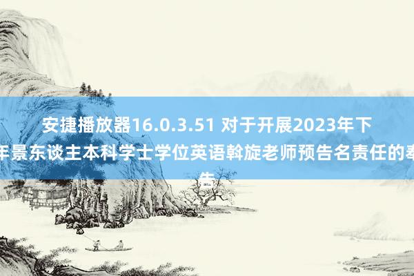 安捷播放器16.0.3.51 对于开展2023年下半年景东谈主本科学士学位英语斡旋老师预告名责任的奉告