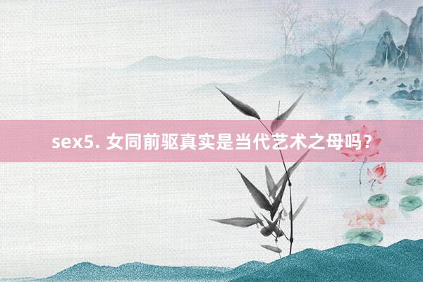 sex5. 女同前驱真实是当代艺术之母吗？