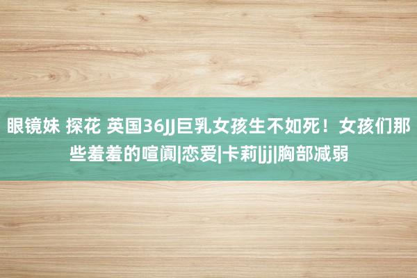 眼镜妹 探花 英国36JJ巨乳女孩生不如死！女孩们那些羞羞的喧阗|恋爱|卡莉|jj|胸部减弱