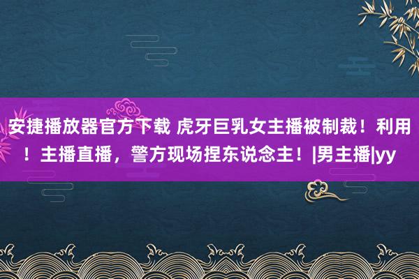 安捷播放器官方下载 虎牙巨乳女主播被制裁！利用！主播直播，警方现场捏东说念主！|男主播|yy