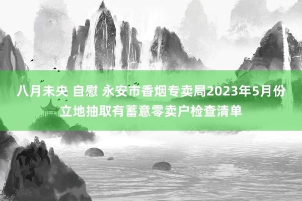 八月未央 自慰 永安市香烟专卖局2023年5月份立地抽取有蓄意零卖户检查清单