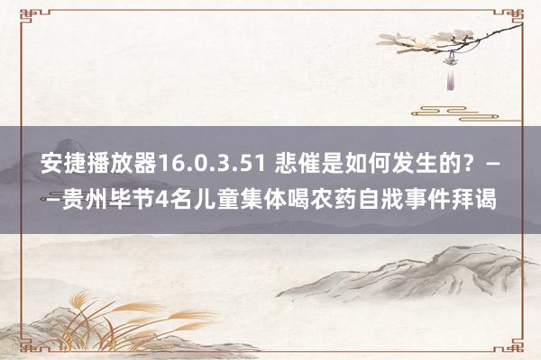 安捷播放器16.0.3.51 悲催是如何发生的？——贵州毕节4名儿童集体喝农药自戕事件拜谒