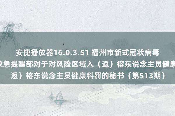 安捷播放器16.0.3.51 福州市新式冠状病毒感染肺炎疫情防控责任救急提醒部对于对风险区域入（返）榕东说念主员健康科罚的秘书（第513期）