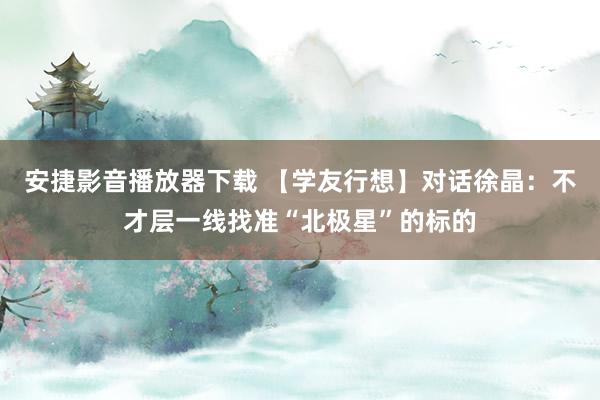 安捷影音播放器下载 【学友行想】对话徐晶：不才层一线找准“北极星”的标的