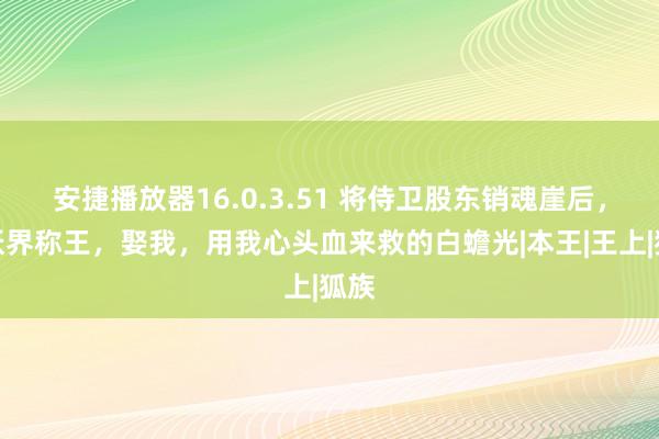 安捷播放器16.0.3.51 将侍卫股东销魂崖后，他妖界称王，娶我，用我心头血来救的白蟾光|本王|王上|狐族