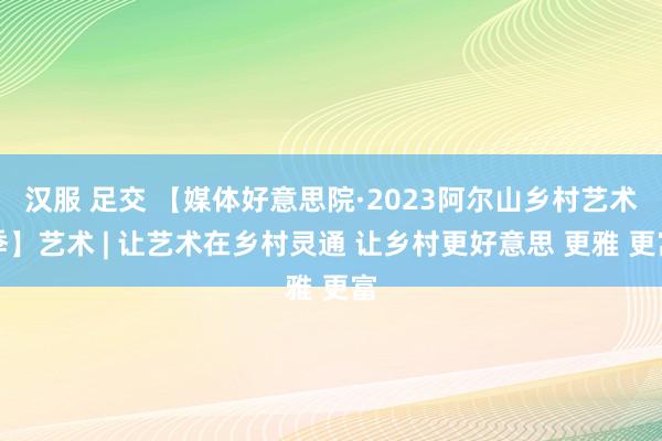 汉服 足交 【媒体好意思院·2023阿尔山乡村艺术季】艺术 | 让艺术在乡村灵通 让乡村更好意思 更雅 更富