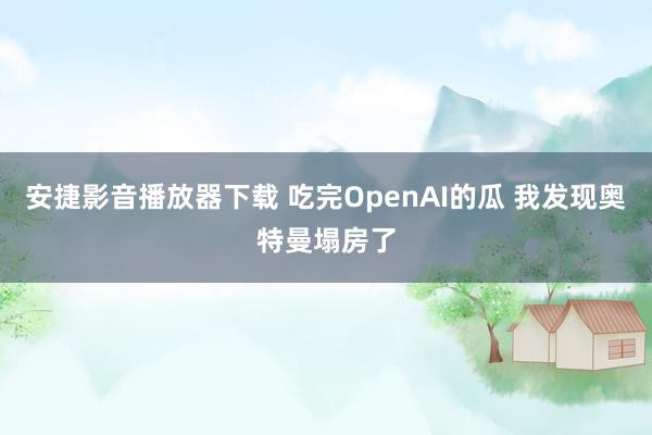 安捷影音播放器下载 吃完OpenAI的瓜 我发现奥特曼塌房了