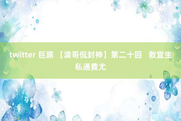 twitter 巨屌 【濤哥侃封神】第二十回   散宜生私通費尤