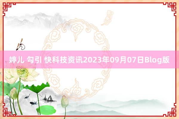 婷儿 勾引 快科技资讯2023年09月07日Blog版