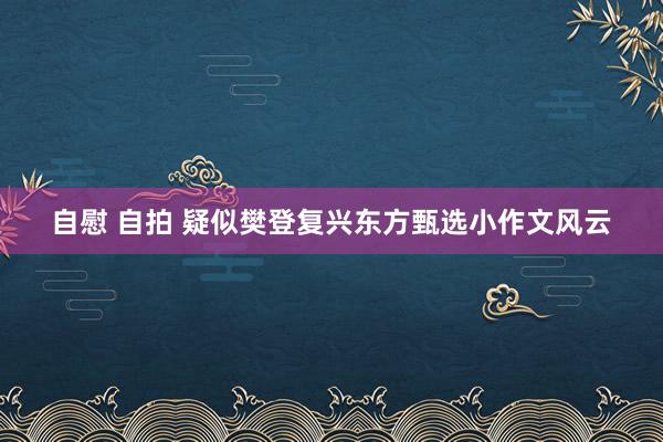 自慰 自拍 疑似樊登复兴东方甄选小作文风云