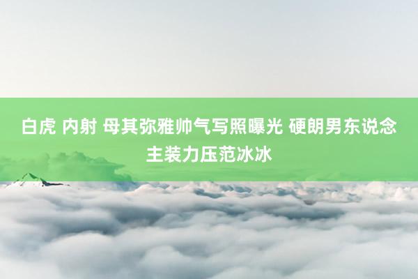 白虎 内射 母其弥雅帅气写照曝光 硬朗男东说念主装力压范冰冰