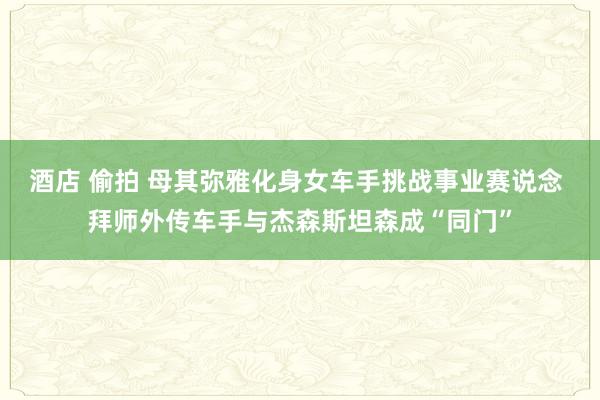 酒店 偷拍 母其弥雅化身女车手挑战事业赛说念 拜师外传车手与杰森斯坦森成“同门”