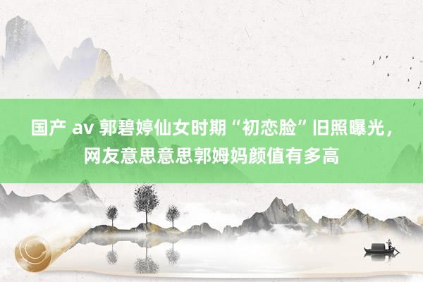 国产 av 郭碧婷仙女时期“初恋脸”旧照曝光，网友意思意思郭姆妈颜值有多高