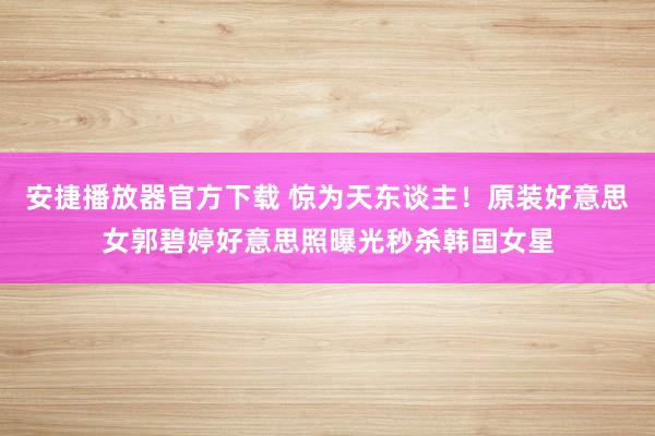 安捷播放器官方下载 惊为天东谈主！原装好意思女郭碧婷好意思照曝光秒杀韩国女星