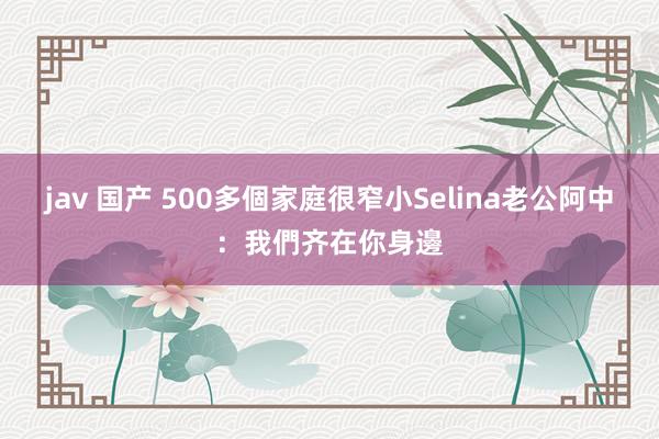 jav 国产 500多個家庭很窄小　Selina老公阿中：我們齐在你身邊