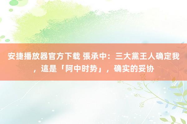 安捷播放器官方下载 張承中：三大黨王人确定我，這是「阿中时势」，确实的妥协