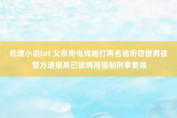 伦理小说txt 父亲用电线抽打两名诡衔窃辔男孩 警方通报其已被聘用强制刑事要领