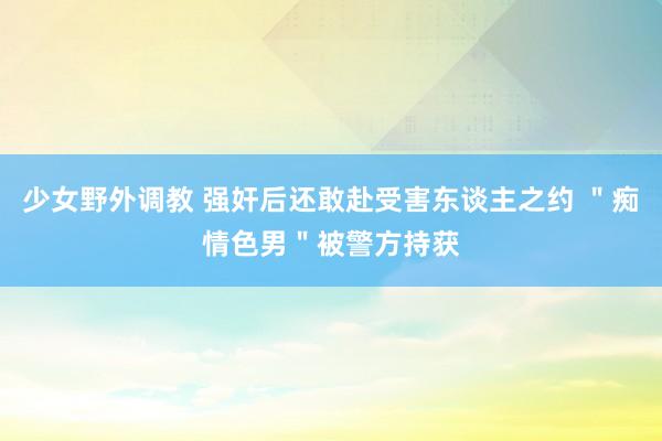 少女野外调教 强奸后还敢赴受害东谈主之约 ＂痴情色男＂被警方持获