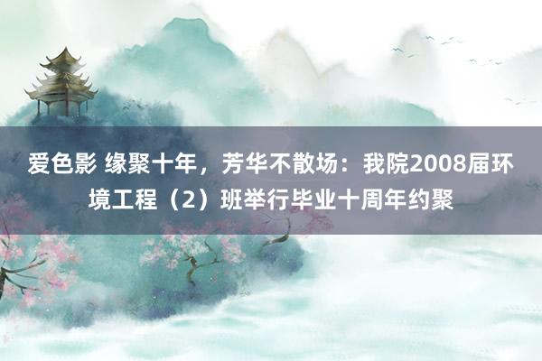 爱色影 缘聚十年，芳华不散场：我院2008届环境工程（2）班举行毕业十周年约聚