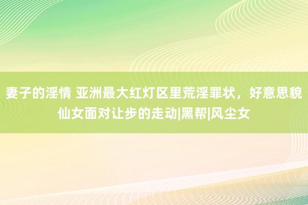 妻子的淫情 亚洲最大红灯区里荒淫罪状，好意思貌仙女面对让步的走动|黑帮|风尘女