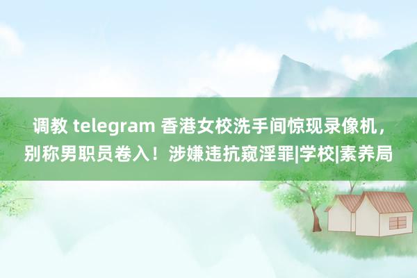 调教 telegram 香港女校洗手间惊现录像机，别称男职员卷入！涉嫌违抗窥淫罪|学校|素养局