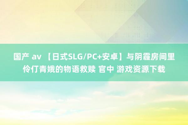 国产 av 【日式SLG/PC+安卓】与阴霾房间里伶仃青娥的物语救赎 官中 游戏资源下载