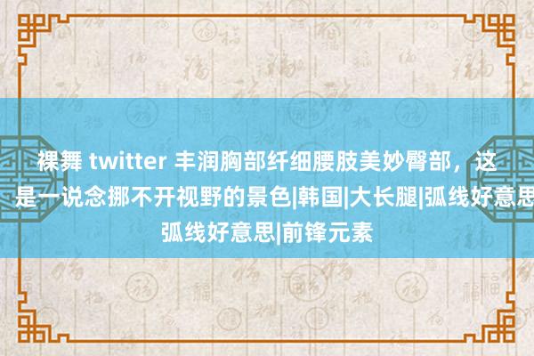 裸舞 twitter 丰润胸部纤细腰肢美妙臀部，这形体弧线，是一说念挪不开视野的景色|韩国|大长腿|弧线好意思|前锋元素