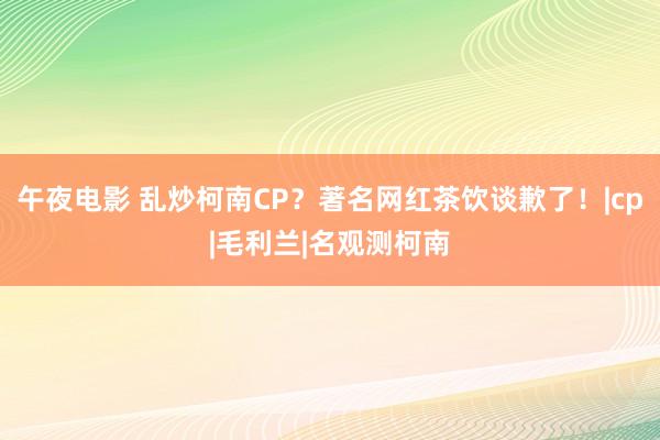 午夜电影 乱炒柯南CP？著名网红茶饮谈歉了！|cp|毛利兰|名观测柯南