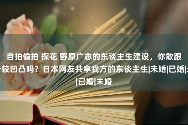 自拍偷拍 探花 野原广志的东谈主生建设，你敢跟他一较凹凸吗？日本网友共享我方的东谈主生|未婚|已婚|未婚