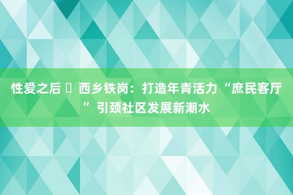 性爱之后 ​西乡铁岗：打造年青活力 “庶民客厅” 引颈社区发展新潮水