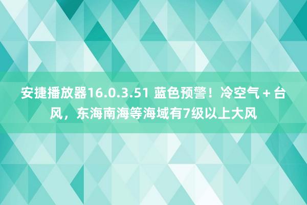 安捷播放器16.0.3.51 蓝色预警！冷空气＋台风，东海南海等海域有7级以上大风